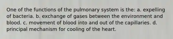 One of the functions of the pulmonary system is the: a. expelling of bacteria. b. exchange of gases between the environment and blood. c. movement of blood into and out of the capillaries. d. principal mechanism for cooling of the heart.