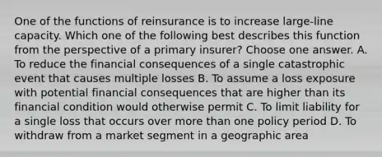 One of the functions of reinsurance is to increase large-line capacity. Which one of the following best describes this function from the perspective of a primary insurer? Choose one answer. A. To reduce the financial consequences of a single catastrophic event that causes multiple losses B. To assume a loss exposure with potential financial consequences that are higher than its financial condition would otherwise permit C. To limit liability for a single loss that occurs over more than one policy period D. To withdraw from a market segment in a geographic area