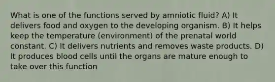 What is one of the functions served by amniotic fluid? A) It delivers food and oxygen to the developing organism. B) It helps keep the temperature (environment) of the prenatal world constant. C) It delivers nutrients and removes waste products. D) It produces blood cells until the organs are mature enough to take over this function