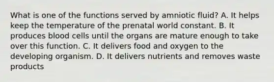 What is one of the functions served by amniotic fluid? A. It helps keep the temperature of the prenatal world constant. B. It produces blood cells until the organs are mature enough to take over this function. C. It delivers food and oxygen to the developing organism. D. It delivers nutrients and removes waste products