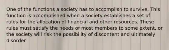 One of the functions a society has to accomplish to survive. This function is accomplished when a society establishes a set of rules for the allocation of financial and other resources. These rules must satisfy the needs of most members to some extent, or the society will risk the possibility of discontent and ultimately disorder