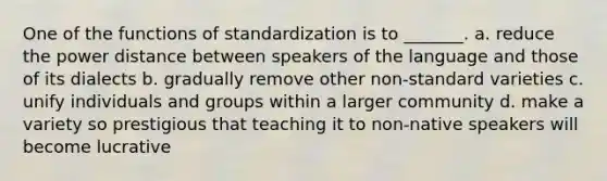 One of the functions of standardization is to _______. a. reduce the power distance between speakers of the language and those of its dialects b. gradually remove other non-standard varieties c. unify individuals and groups within a larger community d. make a variety so prestigious that teaching it to non-native speakers will become lucrative