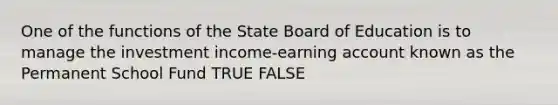 One of the functions of the State Board of Education is to manage the investment income-earning account known as the Permanent School Fund TRUE FALSE