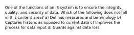 One of the functions of an IS system is to ensure the integrity, quality, and security of data. Which of the following does not fall in this content area? a) Defines measures and terminology b) Captures historic as opposed to current data c) Improves the process for data input d) Guards against data loss