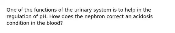 One of the functions of the urinary system is to help in the regulation of pH. How does the nephron correct an acidosis condition in the blood?