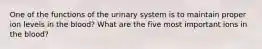 One of the functions of the urinary system is to maintain proper ion levels in the blood? What are the five most important ions in the blood?