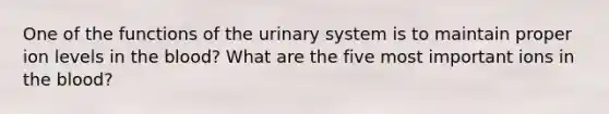 One of the functions of the urinary system is to maintain proper ion levels in <a href='https://www.questionai.com/knowledge/k7oXMfj7lk-the-blood' class='anchor-knowledge'>the blood</a>? What are the five most important ions in the blood?