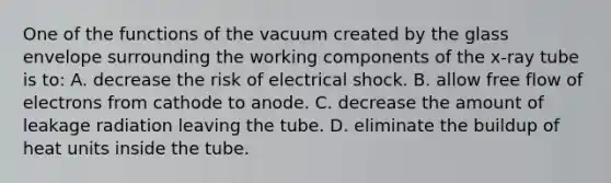 One of the functions of the vacuum created by the glass envelope surrounding the working components of the x-ray tube is to: A. decrease the risk of electrical shock. B. allow free flow of electrons from cathode to anode. C. decrease the amount of leakage radiation leaving the tube. D. eliminate the buildup of heat units inside the tube.