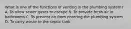 What is one of the functions of venting in the plumbing system? A. To allow sewer gases to escape B. To provide fresh air in bathrooms C. To prevent air from entering the plumbing system D. To carry waste to the septic tank