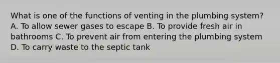 What is one of the functions of venting in the plumbing system? A. To allow sewer gases to escape B. To provide fresh air in bathrooms C. To prevent air from entering the plumbing system D. To carry waste to the septic tank