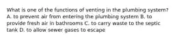 What is one of the functions of venting in the plumbing system? A. to prevent air from entering the plumbing system B. to provide fresh air in bathrooms C. to carry waste to the septic tank D. to allow sewer gases to escape