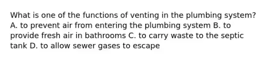 What is one of the functions of venting in the plumbing system? A. to prevent air from entering the plumbing system B. to provide fresh air in bathrooms C. to carry waste to the septic tank D. to allow sewer gases to escape