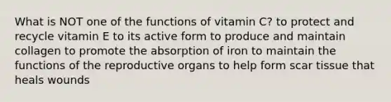 What is NOT one of the functions of vitamin C?​ ​to protect and recycle vitamin E to its active form ​to produce and maintain collagen ​to promote the absorption of iron ​to maintain the functions of the reproductive organs ​to help form scar tissue that heals wounds