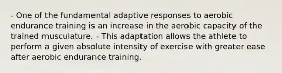 - One of the fundamental adaptive responses to aerobic endurance training is an increase in the aerobic capacity of the trained musculature. - This adaptation allows the athlete to perform a given absolute intensity of exercise with greater ease after aerobic endurance training.