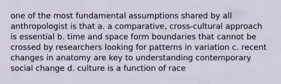 one of the most fundamental assumptions shared by all anthropologist is that a. a comparative, cross-cultural approach is essential b. time and space form boundaries that cannot be crossed by researchers looking for patterns in variation c. recent changes in anatomy are key to understanding contemporary social change d. culture is a function of race