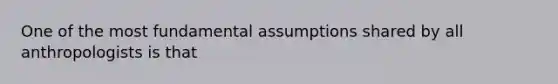 One of the most fundamental assumptions shared by all anthropologists is that