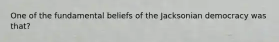 One of the fundamental beliefs of the Jacksonian democracy was that?