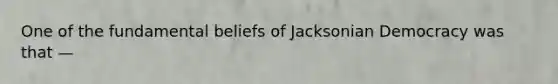 One of the fundamental beliefs of Jacksonian Democracy was that —