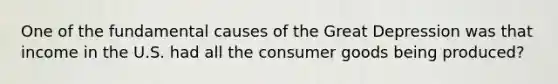 One of the fundamental causes of the Great Depression was that income in the U.S. had all the consumer goods being produced?