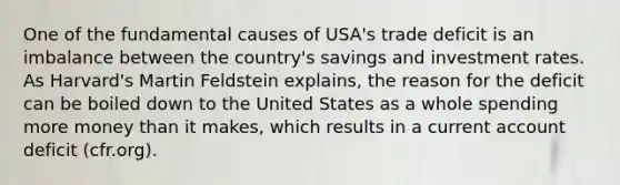 One of the fundamental causes of USA's trade deficit is an imbalance between the country's savings and investment rates. As Harvard's Martin Feldstein explains, the reason for the deficit can be boiled down to the United States as a whole spending more money than it makes, which results in a current account deficit (cfr.org).