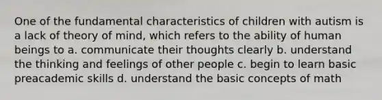 One of the fundamental characteristics of children with autism is a lack of theory of mind, which refers to the ability of human beings to a. communicate their thoughts clearly b. understand the thinking and feelings of other people c. begin to learn basic preacademic skills d. understand the basic concepts of math