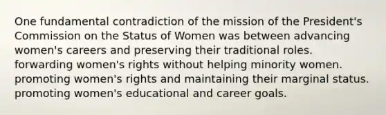 One fundamental contradiction of the mission of the President's Commission on the Status of Women was between advancing women's careers and preserving their traditional roles. forwarding women's rights without helping minority women. promoting women's rights and maintaining their marginal status. promoting women's educational and career goals.