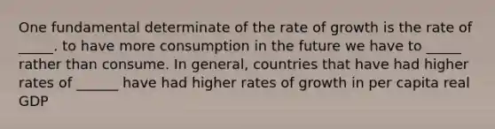 One fundamental determinate of the rate of growth is the rate of _____. to have more consumption in the future we have to _____ rather than consume. In general, countries that have had higher rates of ______ have had higher rates of growth in per capita real GDP