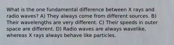 What is the one fundamental difference between X rays and radio waves? A) They always come from different sources. B) Their wavelengths are very different. C) Their speeds in outer space are different. D) Radio waves are always wavelike, whereas X rays always behave like particles.