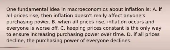 One fundamental idea in macroeconomics about inflation is: A. if all prices rise, then inflation doesn't really affect anyone's purchasing power. B. when all prices rise, inflation occurs and everyone is worse off. C. keeping prices constant is the only way to ensure increasing purchasing power over time. D. if all prices decline, the purchasing power of everyone declines.