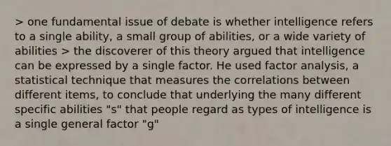 > one fundamental issue of debate is whether intelligence refers to a single ability, a small group of abilities, or a wide variety of abilities > the discoverer of this theory argued that intelligence can be expressed by a single factor. He used factor analysis, a statistical technique that measures the correlations between different items, to conclude that underlying the many different specific abilities "s" that people regard as types of intelligence is a single general factor "g"