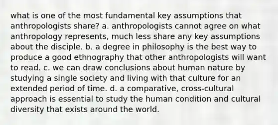 what is one of the most fundamental key assumptions that anthropologists share? a. anthropologists cannot agree on what anthropology represents, much less share any key assumptions about the disciple. b. a degree in philosophy is the best way to produce a good ethnography that other anthropologists will want to read. c. we can draw conclusions about human nature by studying a single society and living with that culture for an extended period of time. d. a comparative, cross-cultural approach is essential to study the human condition and cultural diversity that exists around the world.