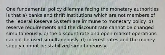 One fundamental policy dilemma facing the monetary authorities is that a) banks and thrift institutions which are not members of the Federal Reserve System are immune to <a href='https://www.questionai.com/knowledge/kEE0G7Llsx-monetary-policy' class='anchor-knowledge'>monetary policy</a>. b) reserve requirements and the discount rate cannot be changed simultaneously. c) the discount rate and open market operations cannot be used simultaneously. d) interest rates and the money supply cannot be stabilized simultaneously.