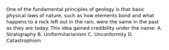 One of the fundamental principles of geology is that basic physical laws of nature, such as how elements bond and what happens to a rock left out in the rain, were the same in the past as they are today. This idea gained credibility under the name: A. Stratigraphy B. Uniformitarianism C. Unconformity D. Catastrophism