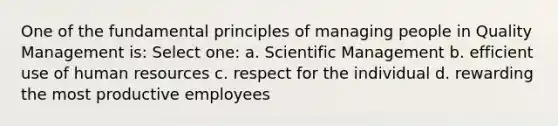 One of the fundamental principles of managing people in Quality Management is: Select one: a. Scientific Management b. efficient use of human resources c. respect for the individual d. rewarding the most productive employees