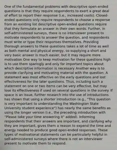 One of the fundamental problems with descriptive open-ended questions is that they require respondents to exert a great deal of effort to report their response (i.e., increased costs). Closed-ended questions only require respondents to choose a response from an existing list descriptive open-ended questions require that they formulate an answer in their own words. Further, in self-administered surveys, there is no interviewer present to motivate respondents to answer the question, and respondents must write or type their responses themselves. Providing thorough answers to these questions takes a lot of time as well as both mental and physical energy, so supplying a short and very basic answer is much easier, but it may require more motivation One way to keep motivation for these questions high is to use them sparingly and only for important topics about which descriptive information is necessary Another way is to provide clarifying and motivating material with the question. A statement was most effective on the early questions and lost effectiveness for the later questions. Thus, including such a statement on one or two items can be very effective, but may lose its effectiveness if used on several questions in the survey. If space is an issue, further research into the use of introductions has shown that using a shorter introduction (e.g., "This question is very important to understanding the Washington State University student experience") has nearly the same benefits as using the longer version (i.e., the preceding introduction with "Please take your time answering it" added). Informing respondents that their answers are important, and clarifying why they are important, gives them a reason to expend the time and energy needed to produce good open-ended responses. These types of motivational statements can be particularly helpful in self-administered surveys where there is not an interviewer present to motivate them to respond.