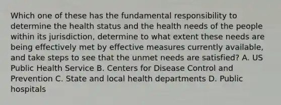 Which one of these has the fundamental responsibility to determine the health status and the health needs of the people within its jurisdiction, determine to what extent these needs are being effectively met by effective measures currently available, and take steps to see that the unmet needs are satisfied? A. US Public Health Service B. Centers for Disease Control and Prevention C. State and local health departments D. Public hospitals