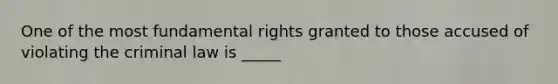 One of the most fundamental rights granted to those accused of violating the criminal law is _____