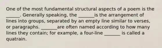 One of the most fundamental structural aspects of a poem is the ______. Generally speaking, the _______is the arrangement of lines into groups, separated by an empty line similar to verses, or paragraphs. _______are often named according to how many lines they contain; for example, a four-line _______ is called a quatrain.