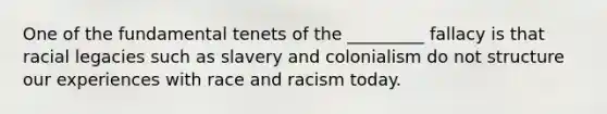 One of the fundamental tenets of the _________ fallacy is that racial legacies such as slavery and colonialism do not structure our experiences with race and racism today.