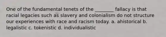 One of the fundamental tenets of the ________ fallacy is that racial legacies such as slavery and colonialism do not structure our experiences with race and racism today. a. ahistorical b. legalistic c. tokenistic d. individualistic