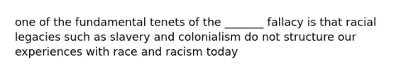 one of the fundamental tenets of the _______ fallacy is that racial legacies such as slavery and colonialism do not structure our experiences with race and racism today