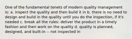 One of the fundamental tenets of modern quality management is: a. inspect the quality and then build it in b. there is no need to design and build in the quality until you do the inspection, if it's needed c. break all the rules: deliver the product in a timely fashion and then work on the quality d. quality is planned, designed, and built-in -- not inspected in