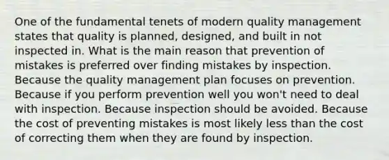 One of the fundamental tenets of modern quality management states that quality is planned, designed, and built in not inspected in. What is the main reason that prevention of mistakes is preferred over finding mistakes by inspection. Because the quality management plan focuses on prevention. Because if you perform prevention well you won't need to deal with inspection. Because inspection should be avoided. Because the cost of preventing mistakes is most likely less than the cost of correcting them when they are found by inspection.