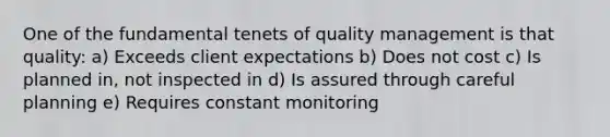 One of the fundamental tenets of quality management is that quality: a) Exceeds client expectations b) Does not cost c) Is planned in, not inspected in d) Is assured through careful planning e) Requires constant monitoring