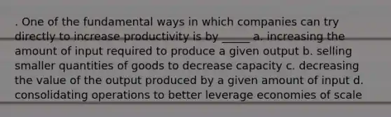 . One of the fundamental ways in which companies can try directly to increase productivity is by _____ a. increasing the amount of input required to produce a given output b. selling smaller quantities of goods to decrease capacity c. decreasing the value of the output produced by a given amount of input d. consolidating operations to better leverage economies of scale