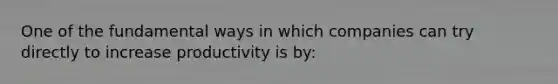 One of the fundamental ways in which companies can try directly to increase productivity is by: