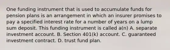 One funding instrument that is used to accumulate funds for pension plans is an arrangement in which an insurer promises to pay a specified interest rate for a number of years on a lump sum deposit. This funding instrument is called a(n) A. separate investment account. B. Section 401(k) account. C. guaranteed investment contract. D. trust fund plan.