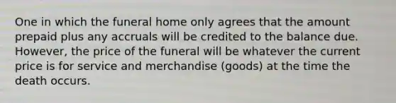 One in which the funeral home only agrees that the amount prepaid plus any accruals will be credited to the balance due. However, the price of the funeral will be whatever the current price is for service and merchandise (goods) at the time the death occurs.