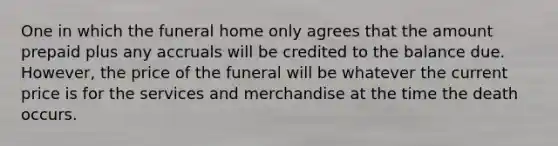 One in which the funeral home only agrees that the amount prepaid plus any accruals will be credited to the balance due. However, the price of the funeral will be whatever the current price is for the services and merchandise at the time the death occurs.