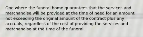 One where the funeral home guarantees that the services and merchandise will be provided at the time of need for an amount not exceeding the original amount of the contract plus any accruals, regardless of the cost of providing the services and merchandise at the time of the funeral.